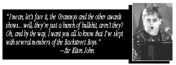 'I mean, let's face it, the Grammys and the other awards shows... well, they're just a bunch of bullshit, aren't they? Oh, and by the way, I want you all to know that I've slept with several members of the Backstret Boys.' --Sir Elton John